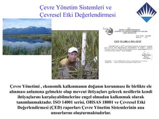 Çevre Yönetim Sistemleri ve
               Çevresel Etki Değerlendirmesi




Çevre Yönetimi , ekonomik kalkınmanın doğanın korunması ile birlikte ele
alınması anlamına gelmekte olup mevcut ihtiyaçları gelecek nesillerin kendi
     ihtiyaçlarını karşılayabilmelerine engel olmadan kalkınmak olarak
    tanımlanmaktadır. ISO 14001 serisi, OHSAS 18001 ve Çevresel Etki
     Değerlendirmesi (ÇED) raporları Çevre Yönetim Sistemlerinin ana
                        unsurlarını oluşturmaktadırlar.
 