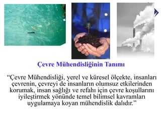 Çevre Mühendisliğinin Tanımı
“Çevre Mühendisliği, yerel ve küresel ölçekte, insanları
  çevrenin, çevreyi de insanların olumsuz etkilerinden
 korumak, insan sağlığı ve refahı için çevre koşullarını
    iyileştirmek yönünde temel bilimsel kavramları
        uygulamaya koyan mühendislik dalıdır.”
 