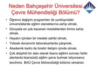 Neden Bahçeşehir Üniversitesi
   Çevre Mühendisliği Bölümü?
• Öğrenci değişim programları ile yurtdışındaki
  üniversitelerde eğitim olanaklarına sahip olmak,
• Dünyada en çok kazanan mesleklerden birine sahip
  olmak,
• Hayatın içinden bir meslek sahibi olmak,
• Yüksek donanımlı laboratuarlarda çalışmak,
• Akademik kadro ile birebir iletişim içinde olmak,
• Çok disiplinli bir alan olarak lisans eğitimi sonrası farklı
  alanlarda lisansüstü eğitim şansı bulmak istiyorsanız
  tercihiniz BAÜ Çevre Mühendisliği bölümü olmalıdır.
 