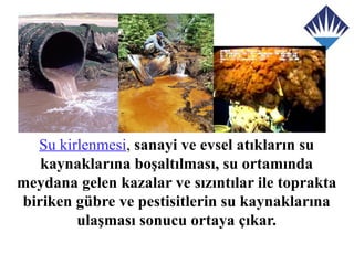 Su kirlenmesi, sanayi ve evsel atıkların su
   kaynaklarına boşaltılması, su ortamında
meydana gelen kazalar ve sızıntılar ile toprakta
biriken gübre ve pestisitlerin su kaynaklarına
        ulaşması sonucu ortaya çıkar.
 