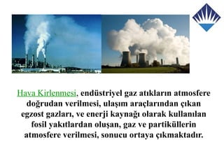 Hava Kirlenmesi, endüstriyel gaz atıkların atmosfere
   doğrudan verilmesi, ulaşım araçlarından çıkan
 egzost gazları, ve enerji kaynağı olarak kullanılan
    fosil yakıtlardan oluşan, gaz ve partiküllerin
  atmosfere verilmesi, sonucu ortaya çıkmaktadır.
 