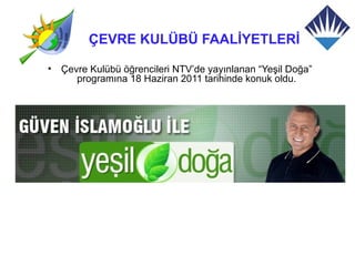 ÇEVRE KULÜBÜ FAALİYETLERİ

•   Çevre Kulübü öğrencileri NTV’de yayınlanan “Yeşil Doğa”
       programına 18 Haziran 2011 tarihinde konuk oldu.
 
