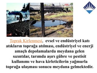 Toprak Kirlenmesi, evsel ve endüstriyel katı
atıkların toprağa atılması, endüstriyel ve enerji
     amaçlı depolamalarda meydana gelen
    sızıntılar, tarımda aşırı gübre ve pestisit
   kullanımı ve hava kirleticilerin yağmurla
toprağa ulaşması sonucu meydana gelmektedir.
 