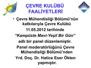 ÇEVRE KULÜBÜ
       FAALİYETLERİ
• Çevre Mühendisliği Bölümü’nün
     katkılarıyla Çevre Kulübü
       11.05.2012 tarihinde
 “Kampüste Mavi-Yeşil Bir Gün”
   adlı bir panel düzenlemiştir.
  Panel moderatörlüğünü Çevre
    Mühendisliği Bölümü’nden
  Yrd. Doç. Dr. Hatice Eser Ökten
              yapmıştır.
 