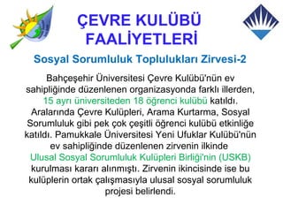 ÇEVRE KULÜBÜ
             FAALİYETLERİ
  Sosyal Sorumluluk Toplulukları Zirvesi-2
      Bahçeşehir Üniversitesi Çevre Kulübü'nün ev
sahipliğinde düzenlenen organizasyonda farklı illerden,
     15 ayrı üniversiteden 18 öğrenci kulübü katıldı.
  Aralarında Çevre Kulüpleri, Arama Kurtarma, Sosyal
 Sorumluluk gibi pek çok çeşitli öğrenci kulübü etkinliğe
katıldı. Pamukkale Üniversitesi Yeni Ufuklar Kulübü'nün
       ev sahipliğinde düzenlenen zirvenin ilkinde
 Ulusal Sosyal Sorumluluk Kulüpleri Birliği'nin (USKB)
  kurulması kararı alınmıştı. Zirvenin ikincisinde ise bu
 kulüplerin ortak çalışmasıyla ulusal sosyal sorumluluk
                     projesi belirlendi.
 