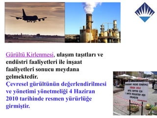 Gürültü Kirlenmesi, ulaşım taşıtları ve
endüstri faaliyetleri ile inşaat
faaliyetleri sonucu meydana
gelmektedir.
Çevresel gürültünün değerlendirilmesi
ve yönetimi yönetmeliği 4 Haziran
2010 tarihinde resmen yürürlüğe
girmiştir.
 