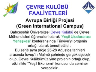 ÇEVRE KULÜBÜ
           FAALİYETLERİ
        Avrupa Birliği Projesi
    (Green International Campus)
Bahçeşehir Üniversitesi Çevre Kulübü de Çevre
Mühendisleri öğrencileri olarak ‘Yeşil Uluslararası
  Yerleşkesi’ konferansında Türkiye’yi projenin
             ortağı olarak temsil ettiler.
   Bu sene aynı proje 23-28 Ağustos tarihleri
arasında İsveç’in Malmö şehrinde gerçekleşecek
olup, Çevre Kulübümüz yine projenin ortağı olup,
 etkinlikte ‘’Yeşil Ekonomi’’ konusunda seminer
                      verecektir.
 