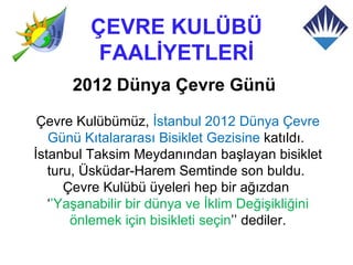 ÇEVRE KULÜBÜ
          FAALİYETLERİ
      2012 Dünya Çevre Günü
 Çevre Kulübümüz, İstanbul 2012 Dünya Çevre
   Günü Kıtalararası Bisiklet Gezisine katıldı.
İstanbul Taksim Meydanından başlayan bisiklet
   turu, Üsküdar-Harem Semtinde son buldu.
      Çevre Kulübü üyeleri hep bir ağızdan
   ‘’Yaşanabilir bir dünya ve İklim Değişikliğini
       önlemek için bisikleti seçin’’ dediler.
 