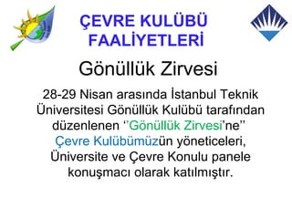 ÇEVRE KULÜBÜ
        FAALİYETLERİ
       Gönüllük Zirvesi
 28-29 Nisan arasında İstanbul Teknik
Üniversitesi Gönüllük Kulübü tarafından
  düzenlenen ‘’Gönüllük Zirvesi’ne’’
   Çevre Kulübümüzün yöneticeleri,
  Üniversite ve Çevre Konulu panele
     konuşmacı olarak katılmıştır.
 