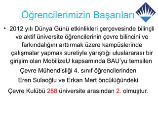 Öğrencilerimizin Başarıları
• 2012 yılı Dünya Günü etkinlikleri çerçevesinde bilinçli
    ve aktif üniversite öğrencilerinin çevre bilincini ve
       farkındalığını arttırmak üzere kampüslerinde
  çalışmalar yapmak suretiyle yarıştığı uluslararası bir
  girişim olan MobilizeU kapsamında BAU’yu temsilen
      Çevre Mühendisliği 4. sınıf öğrencilerinden
     Eren Sulaoğlu ve Erkan Mert öncülüğündeki
 Çevre Kulübü 288 üniversite arasından 2. olmuştur.
 