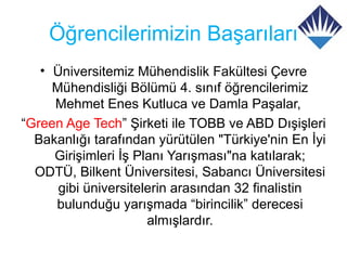 Öğrencilerimizin Başarıları
   • Üniversitemiz Mühendislik Fakültesi Çevre
     Mühendisliği Bölümü 4. sınıf öğrencilerimiz
     Mehmet Enes Kutluca ve Damla Paşalar,
“Green Age Tech” Şirketi ile TOBB ve ABD Dışişleri
  Bakanlığı tarafından yürütülen "Türkiye'nin En İyi
     Girişimleri İş Planı Yarışması"na katılarak;
  ODTÜ, Bilkent Üniversitesi, Sabancı Üniversitesi
      gibi üniversitelerin arasından 32 finalistin
     bulunduğu yarışmada “birincilik” derecesi
                      almışlardır.
 