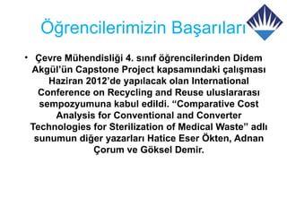 Öğrencilerimizin Başarıları
• Çevre Mühendisliği 4. sınıf öğrencilerinden Didem
  Akgül’ün Capstone Project kapsamındaki çalışması
     Haziran 2012’de yapılacak olan International
   Conference on Recycling and Reuse uluslararası
   sempozyumuna kabul edildi. “Comparative Cost
      Analysis for Conventional and Converter
 Technologies for Sterilization of Medical Waste” adlı
  sunumun diğer yazarları Hatice Eser Ökten, Adnan
              Çorum ve Göksel Demir.
 