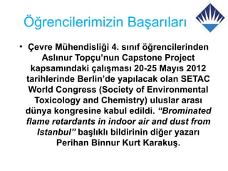 Öğrencilerimizin Başarıları
• Çevre Mühendisliği 4. sınıf öğrencilerinden
       Aslınur Topçu’nun Capstone Project
    kapsamındaki çalışması 20-25 Mayıs 2012
  tarihlerinde Berlin’de yapılacak olan SETAC
   World Congress (Society of Environmental
     Toxicology and Chemistry) uluslar arası
  dünya kongresine kabul edildi. “Brominated
  flame retardants in indoor air and dust from
      Istanbul” başlıklı bildirinin diğer yazarı
           Perihan Binnur Kurt Karakuş.
 