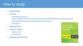 How to study
• Guide books
• Courses
– Next Up Exam Camps
(https://blogs.msdn.microsoft.com/auspartners/2016/02/29/next-up-exam-camps/)
– Microsoft Virtual Academy (http://mva.microsoft.com)
– Pluralsight
• Study groups
• Practice exams
– Measure Up
– Transcender
• Nothing beats doing!
 