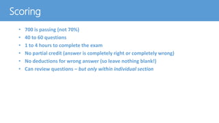 Scoring
• 700 is passing (not 70%)
• 40 to 60 questions
• 1 to 4 hours to complete the exam
• No partial credit (answer is completely right or completely wrong)
• No deductions for wrong answer (so leave nothing blank!)
• Can review questions – but only within individual section
 