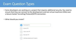 • Some developers are working on a project that requires additional security. You need to
ensure that they can connect to the development and test virtual machines (VMs) over
a Secure Socket Tunnelling Protocol(SSTP) connection.
• What should you create?
Exam Question Types
 