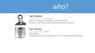 who?
Lee Simpson
Solution Delivery Lead at Mexia
https://au.linkedin.com/pub/lee-simpson/0/214/997
Architect, team leader, agile practitioner, integration specialist
Dan Toomey
Senior Consultant at Mexia
@Daniel2Me
Integration specialist, Pluralsight author, Azure Advisor, BizTalk UG leader
 