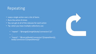 Repeating
• Loop a single action over a list of items
• Runs the action N times
• You can get at all of the statuses for each action
• Tip: when you have multiple collections use:
• "repeat" : "@range(0,length(body('connector1')))"
• …
• "inputs" : "@concat(body('connector1')[repeatItem()],
body('connector2')[repeatItem()])"
 