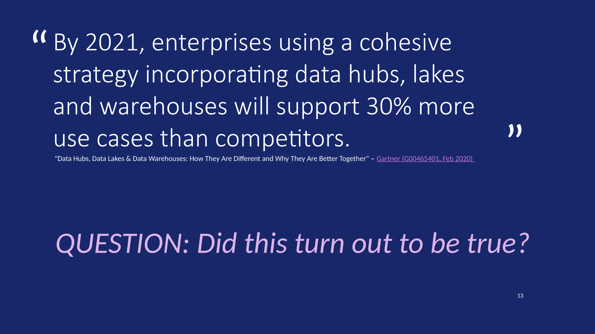 ”
“
13
”
“
By 2021, enterprises using a cohesive
strategy incorporating data hubs, lakes
and warehouses will support 30% more
use cases than competitors.
"Data Hubs, Data Lakes & Data Warehouses: How They Are Different and Why They Are Better Together" – Gartner (G00465401, Feb 2020)
QUESTION: Did this turn out to be true?
 
