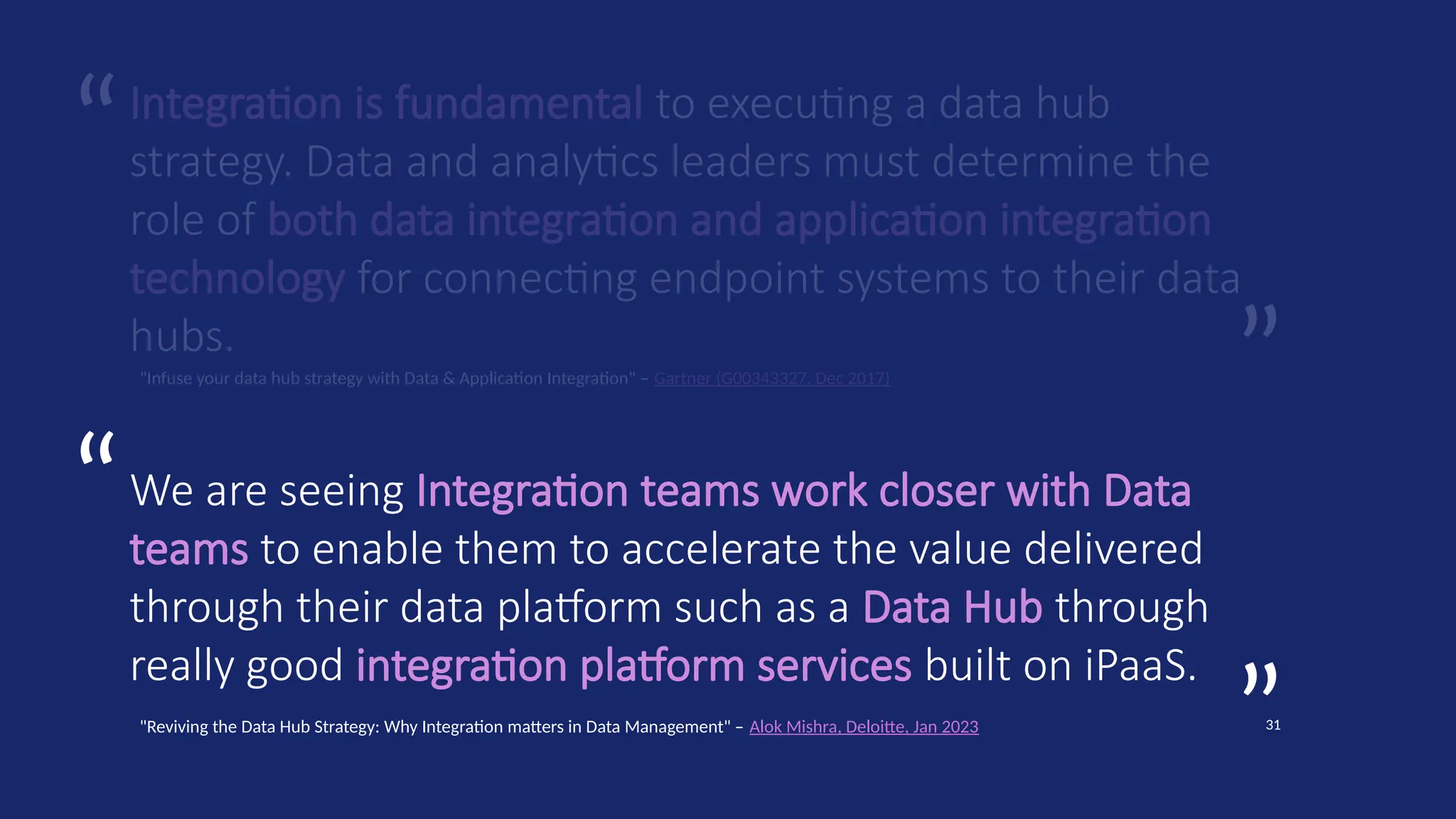 ”
“
31
”
“
Integration is fundamental to executing a data hub
strategy. Data and analytics leaders must determine the
role of both data integration and application integration
technology for connecting endpoint systems to their data
hubs.
"Infuse your data hub strategy with Data & Application Integration" – Gartner (G00343327, Dec 2017)
We are seeing Integration teams work closer with Data
teams to enable them to accelerate the value delivered
through their data platform such as a Data Hub through
really good integration platform services built on iPaaS.
"Reviving the Data Hub Strategy: Why Integration matters in Data Management" – Alok Mishra, Deloitte, Jan 2023
 