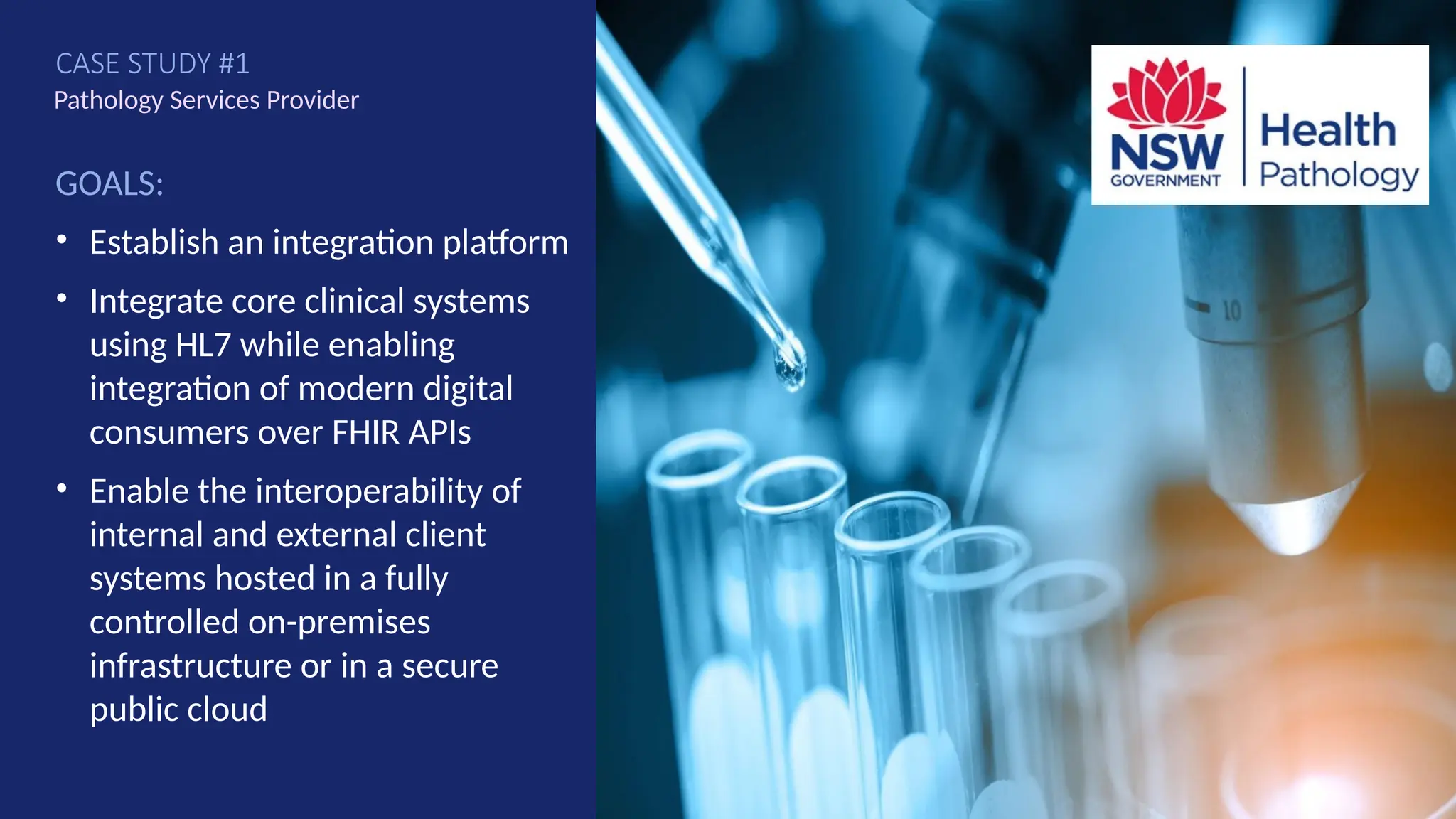 GOALS:
• Establish an integration platform
• Integrate core clinical systems
using HL7 while enabling
integration of modern digital
consumers over FHIR APIs
• Enable the interoperability of
internal and external client
systems hosted in a fully
controlled on-premises
infrastructure or in a secure
public cloud
Pathology Services Provider
CASE STUDY #1
59
 