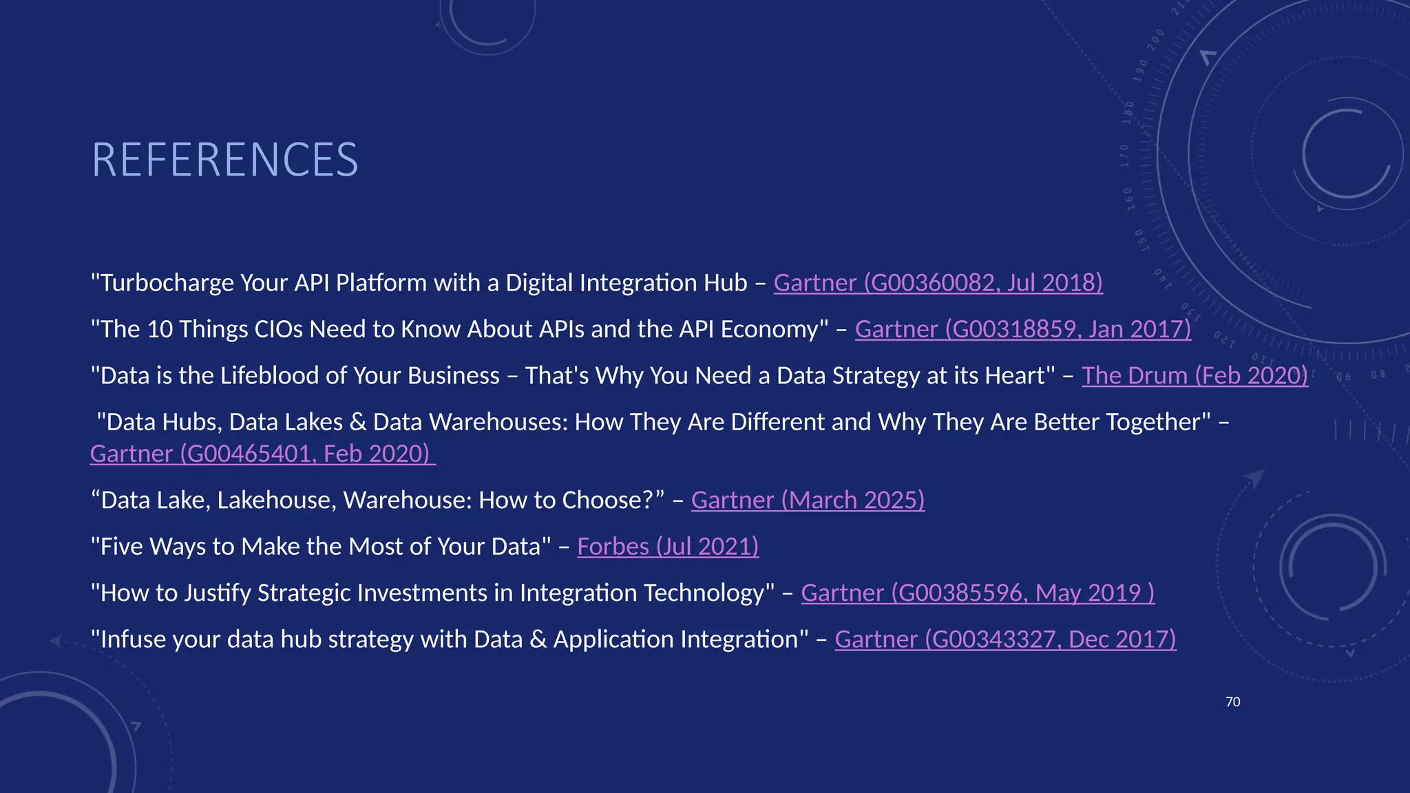 70
REFERENCES
"Turbocharge Your API Platform with a Digital Integration Hub – Gartner (G00360082, Jul 2018)
"The 10 Things CIOs Need to Know About APIs and the API Economy" – Gartner (G00318859, Jan 2017)
"Data is the Lifeblood of Your Business – That's Why You Need a Data Strategy at its Heart" – The Drum (Feb 2020)
"Data Hubs, Data Lakes & Data Warehouses: How They Are Different and Why They Are Better Together" –
Gartner (G00465401, Feb 2020)
“Data Lake, Lakehouse, Warehouse: How to Choose?” – Gartner (March 2025)
"Five Ways to Make the Most of Your Data" – Forbes (Jul 2021)
"How to Justify Strategic Investments in Integration Technology" – Gartner (G00385596, May 2019 )
"Infuse your data hub strategy with Data & Application Integration" – Gartner (G00343327, Dec 2017)
 