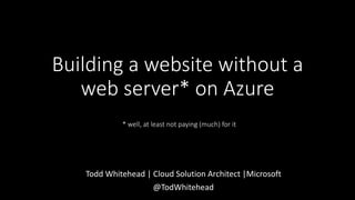 Todd Whitehead | Cloud Solution Architect |Microsoft
@TodWhitehead
Building a website without a
web server* on Azure
* well, at least not paying (much) for it
 