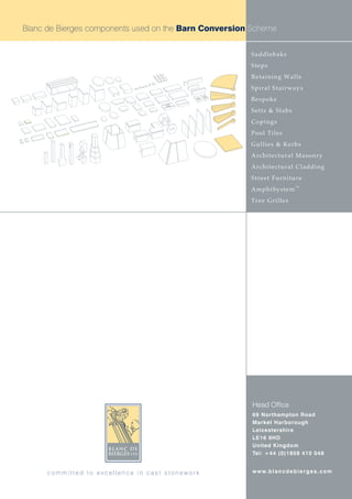 Blanc de Bierges components used on the Barn Conversion Scheme


                                                       Saddlebaks
                                                       Steps
                                                       Retaining Walls
                                                       Spiral Stairways
                                                       Bespoke
                                                       Setts & Slabs
                                                       Copings
                                                       Pool Tiles
                                                       Gullies & Kerbs
                                                       Architectural Masonry
                                                       Architectural Cladding
                                                       Street Furniture
                                                                              TM
                                                       AmphiSystem
                                                       Tree Grilles




                                                        Head Office
                                                        69 Northampton Road
                                                        Market Harborough
                                                        Leicestershire
                                                        LE16 9HD
                                                        United Kingdom
                                                        Tel: +44 (0)1858 410 048


      committed to excellence in cast stonework         w w w. b l a n c d e b i e r g e s . c o m
 