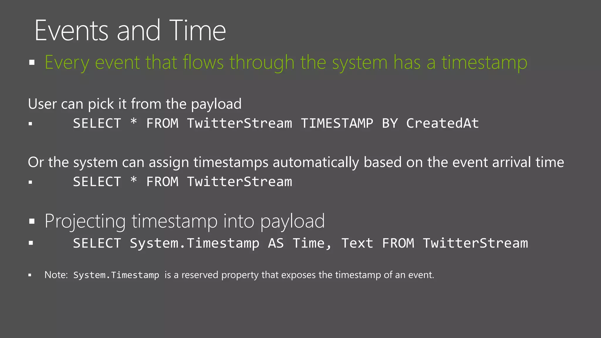  Every event that flows through the system has a timestamp
User can pick it from the payload
 SELECT * FROM TwitterStream TIMESTAMP BY CreatedAt
Or the system can assign timestamps automatically based on the event arrival time
 SELECT * FROM TwitterStream
 Projecting timestamp into payload
 SELECT System.Timestamp AS Time, Text FROM TwitterStream

 