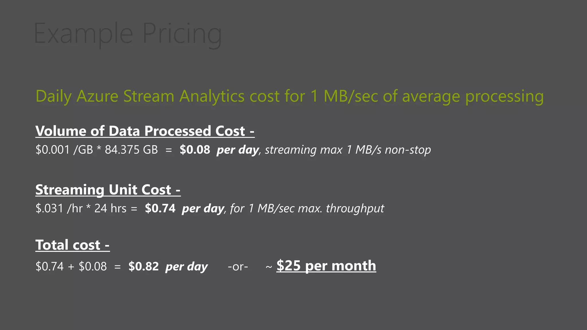 Daily Azure Stream Analytics cost for 1 MB/sec of average processing
Volume of Data Processed Cost -
$0.001 /GB * 84.375 GB = $0.08 per day, streaming max 1 MB/s non-stop
Streaming Unit Cost -
$.031 /hr * 24 hrs = $0.74 per day, for 1 MB/sec max. throughput
Total cost -
$0.74 + $0.08 = $0.82 per day -or- ~ $25 per month
 