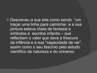 Descreveu a sua arte como sendo  “um traçar uma linha para caminhar, e a sua pintura estava cheia de fantasia e símbolos e  escritos infantis – que reflectiam o valor que dava à frescura da infância e à sua “capacidade de ver”, assim como o seu fascínio pelo estudo científico da natureza e do universo. 