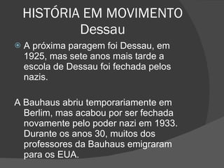 HISTÓRIA EM MOVIMENTO Dessau A próxima paragem foi Dessau, em 1925, mas sete anos mais tarde a escola de Dessau foi fechada pelos nazis. A Bauhaus abriu temporariamente em Berlim, mas acabou por ser fechada novamente pelo poder nazi em 1933. Durante os anos 30, muitos dos professores da Bauhaus emigraram para os EUA. 