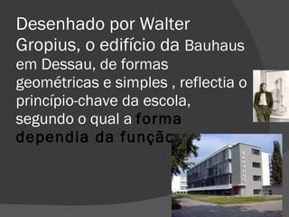 Desenhado por Walter Gropius, o edifício da  Bauhaus em Dessau, de formas geométricas e simples , reflectia o princípio-chave da escola, segundo o qual a  forma dependia da função. 