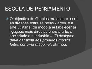 ESCOLA DE PENSAMENTO O objectivo de Gropius era acabar  com as divisões entre as belas - artes  e a arte utilitária, de modo a estabelecer as ligações mais directas entre a arte, a sociedade e a indústria –  “O designer deve dar alma aos produtos mortos feitos por uma máquina”,  afirmou. 
