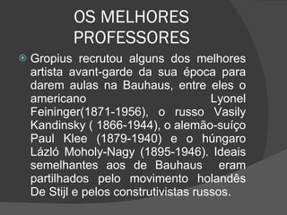OS MELHORES PROFESSORES Gropius recrutou alguns dos melhores artista avant-garde da sua época para darem aulas na Bauhaus, entre eles o americano Lyonel Feininger(1871-1956), o russo Vasily Kandinsky ( 1866-1944), o alemão-suíço Paul Klee (1879-1940) e o húngaro Lázló Moholy-Nagy (1895-1946). Ideais semelhantes aos de Bauhaus  eram partilhados pelo movimento holandês De Stijl e pelos construtivistas russos. 