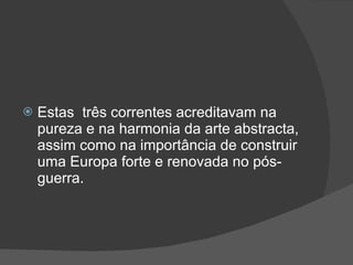 Estas  três correntes acreditavam na pureza e na harmonia da arte abstracta, assim como na importância de construir uma Europa forte e renovada no pós-guerra. 