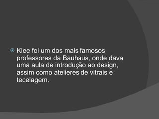 Klee foi um dos mais famosos professores da Bauhaus, onde dava uma aula de introdução ao design, assim como atelieres de vitrais e tecelagem. 