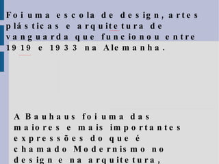 Foi uma escola de design, artes plásticas e arquitetura de vanguarda que funcionou entre 1919 e 1933 na Alemanha.  A Bauhaus foi uma das maiores e mais importantes expressões do que é chamado Modernismo no design e na arquitetura, sendo uma das primeiras escolas de   design do mundo. 