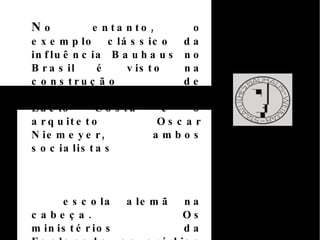 IN fluência do Bauhaus do Brasil  O presidente Juscelino Kubitschek, responsável pela construção de Brasília, foi um dos maiores modernistas e inovadores.   Neste sentido o Museu de Arte de São Paulo Assis Chateaubriand (MASP) é construído em 1951, segundo as diretrizes da Bauhaus.  