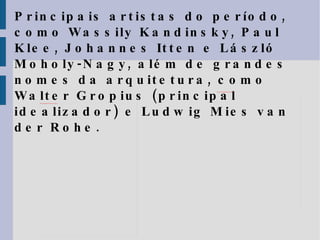 Principais artistas do período, como  Wassily Kandinsky, Paul Klee, Johannes Itten e László Moholy-Nagy, além de grandes nomes da arquitetura, como Walter Gropius (principal idealizador) e Ludwig Mies van der Rohe. 