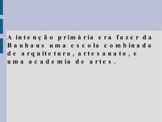A intenção primária era fazer da Bauhaus uma escola combinada de arquitetura, artesanato, e uma academia de artes. 