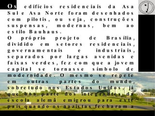 N o entanto, o exemplo clássico da influência Bauhaus no Brasil é visto na construção de Brasília. O urbanista Lúcio Costa e o arquiteto Oscar Niemeyer, ambos socialistas  engajados, projetaram Brasília com o modelo funcional e artístico da  escola alemã na cabeça. Os ministérios da Esplanada, os prédios do Setor Bancário Sul como, por exemplo, o Banco do Brasil assim como os primeiros blocos residenciais completamente sem adornos visando à funcionalidade em prol dos residentes.  