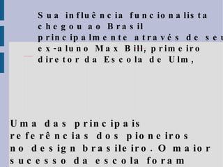 Sua influência funcionalista chegou ao Brasil principalmente através de seu ex-aluno Max Bill, primeiro diretor da Escola de Ulm, Uma das principais referências dos pioneiros no design brasileiro.  O maior sucesso da escola foram seus métodos de ensino, copiados em todo mundo. 