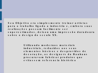 Seu Objetivo era simplesmente treinar artistas para o trabalho ligado a industria e, embora suas realizações possam facilmente ser superestimadas, deixou uma impressão duradoura sobre o design do seculo XX.  Utilizando modernos materiais industriais, reduzidos aos seus elementos básicos e desprovidos de decoração, os designers da Bauhaus procuravam fabricar produtos que evitassem referencia histórica 