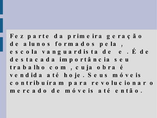 Fez parte da primeira geração de alunos formados pela , escola vanguardista de  e . É de destacada importância seu trabalho com , cuja obra é vendida até hoje. Seus móveis contribuíram para revolucionar o mercado de móveis até então. 