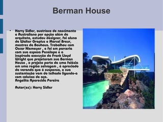 Berman House

•   Harry Sidler, austríaco de nascimento
    e Australiano por opção além de
    arquiteto, estudou designer, foi aluno
    de Walter Gropius e Marcel Breur,
    mestres da Bauhaus. Trabalhou com
    Oscar Niemeyer , e foi em parceria
    com sua esposa Penélope e a
    inspirada execução de Frank Lloyd
    Wright que projetaram sua Berman
    House , o projeto perto de uma falésia
    em uma região selvagem , é apreciado
    da varanda que é suspensa, e sua
    sustentação vem do telhado ligando-a
    com colunas de aço.
    Angelita Aparecida Pereira
    Autor(es): Harry Sidler
 