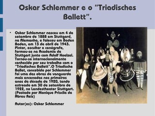 Oskar Schlemmer e o “Triadisches
                 Ballett”.
• Oskar Schlemmer nasceu em 4 de
  setembro de 1888 em Stuttgard,
  na Alemanha, e faleceu em Baden
  Baden, em 13 de abril de 1943.
  Pintor, escultor e cenógrafo,
  formou-se na Academia de
  Stuttgart junto com Adolf Hoelzel.
  Tornou-se internacionalmente
  conhecido por seu trabalho com o
  “Triadisches Ballett”.O Triadische
  Ballet, concebido por Schlemmer
  foi uma das obras de vanguarda
  mais encenadas nos primeiros
  anos da década de 1920, tendo
  estreado em 30 de setembro de
  1922, no Landestheater Stuttgart.
  (Postado por Monique Priscila de
  Abreu Reis)
  Autor(es): Oskar Schlemmer
 