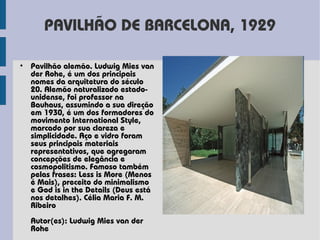 PAVILHÃO DE BARCELONA, 1929

• Pavilhão alemão. Ludwig Mies van
  der Rohe, é um dos principais
  nomes da arquitetura do século
  20. Alemão naturalizado estado-
  unidense, foi professor na
  Bauhaus, assumindo a sua direção
  em 1930, é um dos formadores do
  movimento International Style,
  marcado por sua clareza e
  simplicidade. Aço e vidro foram
  seus principais materiais
  representativos, que agregaram
  concepções de elegância e
  cosmopolitismo. Famoso também
  pelas frases: Less is More (Menos
  é Mais), preceito do minimalismo
  e God is in the Details (Deus está
  nos detalhes). Célia Maria F. M.
  Ribeiro
  Autor(es): Ludwig Mies van der
  Rohe
 