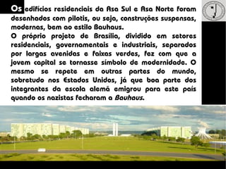Os edifícios residenciais da Asa Sul e Asa Norte foram
desenhados com pilotis, ou seja, construções suspensas,
modernas, bem ao estilo Bauhaus.
O próprio projeto de Brasília, dividido em setores
residenciais, governamentais e industriais, separados
por largas avenidas e faixas verdes, fez com que a
jovem capital se tornasse símbolo de modernidade. O
mesmo se repete em outras partes do mundo,
sobretudo nos Estados Unidos, já que boa parte dos
integrantes da escola alemã emigrou para este país
quando os nazistas fecharam a Bauhaus.
 