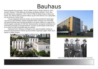 BauhausBauhausskolen ble grunnlagt i 1919 av Walter Gropius. Skolen startet sin virke-
somhet i Weimar. I 1925 flyttet den til Dessau og deretter til Berlin i 1932. Sko-
len ble lagt ned av nazistene i 1933. Fram til 1928 var Walter Gropius rektor ved
skolen. Fra 1928 til 1930 var Hannes Mayer og den siste rektoren var Ludwig Mies
van der Rohe fra 1930 til 1933.
	 De grunnlegende ideene for skolen var at kunst og håndtverk skulle ligge
i grunnen for godt arkitektur. Skolen engasjerte derfor kunstnere som Paul Klee
og Vasilij Kandinskij samt håndtverksmestere som lærere. Målet var å lage kunst-
nerisk pregede omgivelser for folk flest. Bauhausskolen arrangerte workshops som
produserte prototyper til masseprodukjosn. Kunsten og teknologien skulle danne
en ny enhet der det funksjonelle også var estetisk.
	 Bauhaus Archiv / Museum of Design er den mest komplette samling ve-
drørende bauhausskolens historie og dens arbeide. Bygningen ligger i Berlin og er
tegnet av Walter Gropius.
Walter Gropius, Marcel Breuer, Vassily Kandinsky, Paul KleeBauhaus Archiv / Museum of Design
 